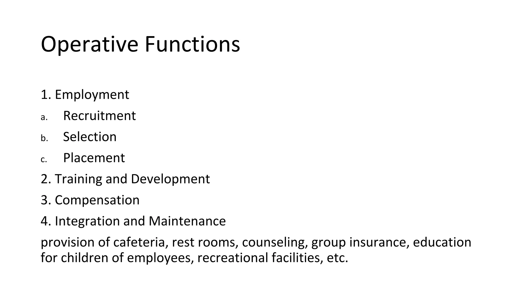 Operative Functions
1. Employment
a. Recruitment
b. Selection
c. Placement
2. Training and Development
3. Compensation
4. Integration and Maintenance
provision of cafeteria, rest rooms, counseling, group insurance, education
for children of employees, recreational facilities, etc.
 