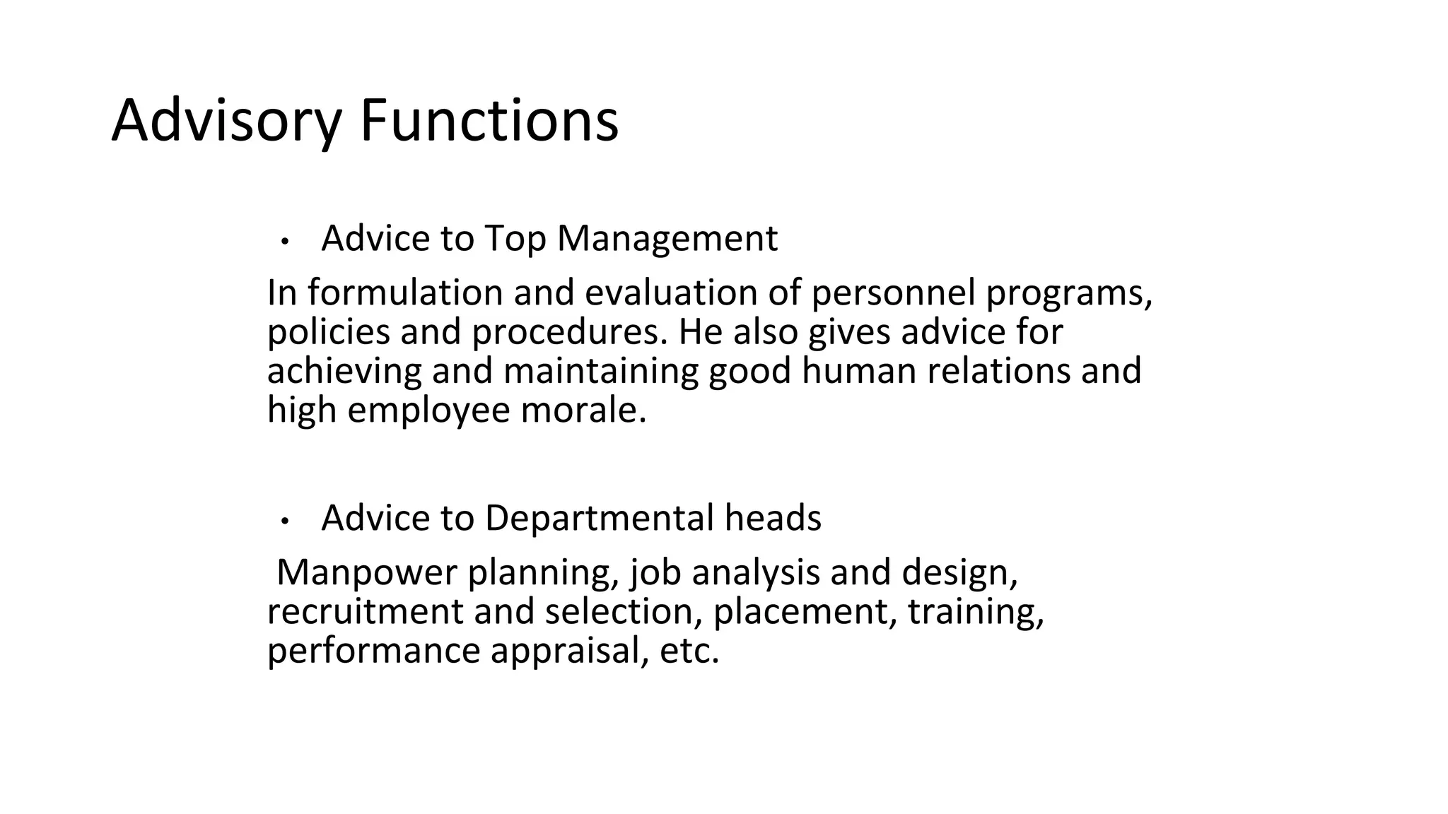 Advisory Functions
• Advice to Top Management
In formulation and evaluation of personnel programs,
policies and procedures. He also gives advice for
achieving and maintaining good human relations and
high employee morale.
• Advice to Departmental heads
Manpower planning, job analysis and design,
recruitment and selection, placement, training,
performance appraisal, etc.
 