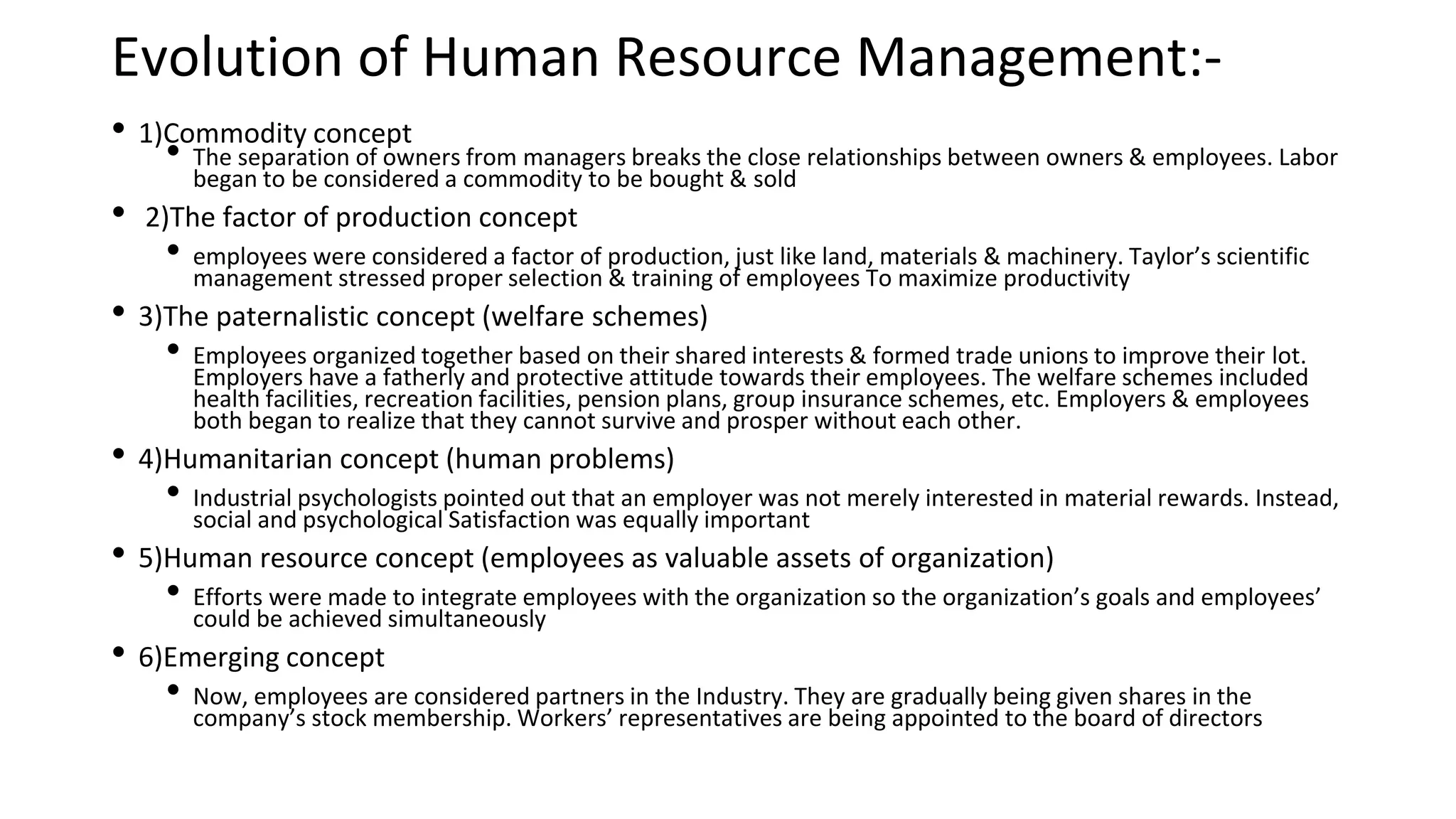 Evolution of Human Resource Management:-
• 1)Commodity concept
• The separation of owners from managers breaks the close relationships between owners & employees. Labor
began to be considered a commodity to be bought & sold
• 2)The factor of production concept
• employees were considered a factor of production, just like land, materials & machinery. Taylor’s scientific
management stressed proper selection & training of employees To maximize productivity
• 3)The paternalistic concept (welfare schemes)
• Employees organized together based on their shared interests & formed trade unions to improve their lot.
Employers have a fatherly and protective attitude towards their employees. The welfare schemes included
health facilities, recreation facilities, pension plans, group insurance schemes, etc. Employers & employees
both began to realize that they cannot survive and prosper without each other.
• 4)Humanitarian concept (human problems)
• Industrial psychologists pointed out that an employer was not merely interested in material rewards. Instead,
social and psychological Satisfaction was equally important
• 5)Human resource concept (employees as valuable assets of organization)
• Efforts were made to integrate employees with the organization so the organization’s goals and employees’
could be achieved simultaneously
• 6)Emerging concept
• Now, employees are considered partners in the Industry. They are gradually being given shares in the
company’s stock membership. Workers’ representatives are being appointed to the board of directors
 