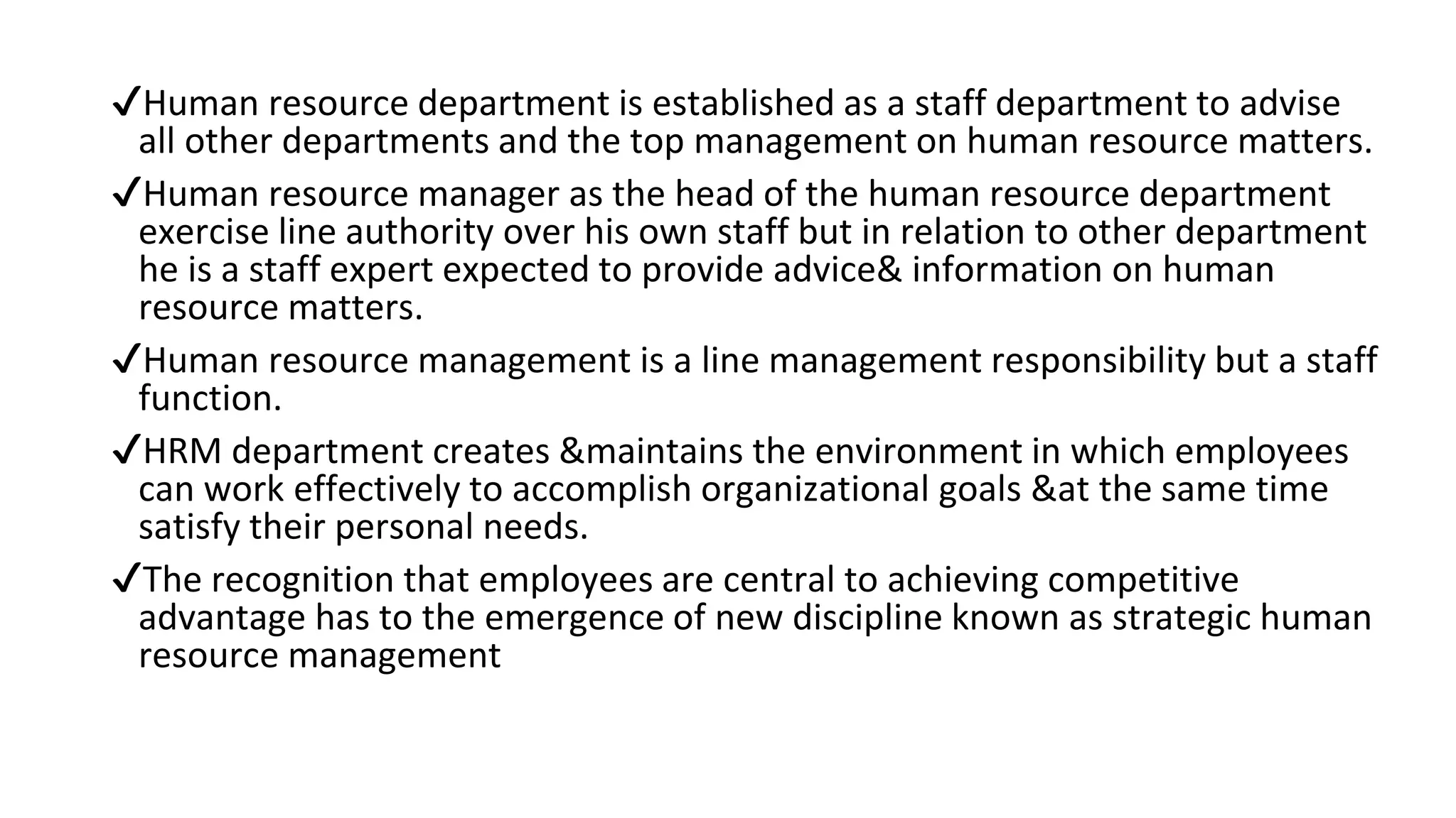 ✔Human resource department is established as a staff department to advise
all other departments and the top management on human resource matters.
✔Human resource manager as the head of the human resource department
exercise line authority over his own staff but in relation to other department
he is a staff expert expected to provide advice& information on human
resource matters.
✔Human resource management is a line management responsibility but a staff
function.
✔HRM department creates &maintains the environment in which employees
can work effectively to accomplish organizational goals &at the same time
satisfy their personal needs.
✔The recognition that employees are central to achieving competitive
advantage has to the emergence of new discipline known as strategic human
resource management
 