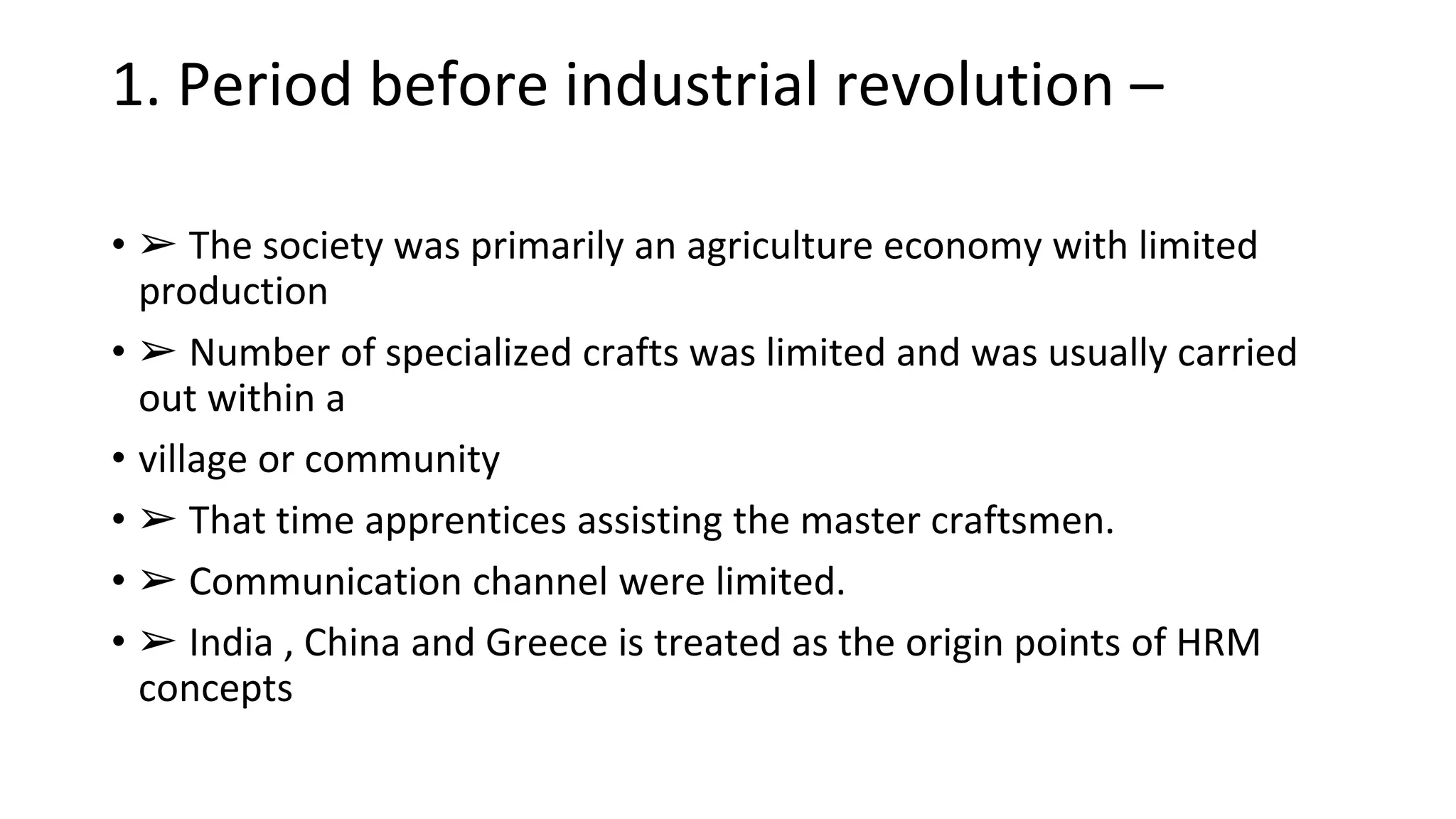 1. Period before industrial revolution –
• ➢ The society was primarily an agriculture economy with limited
production
• ➢ Number of specialized crafts was limited and was usually carried
out within a
• village or community
• ➢ That time apprentices assisting the master craftsmen.
• ➢ Communication channel were limited.
• ➢ India , China and Greece is treated as the origin points of HRM
concepts
 