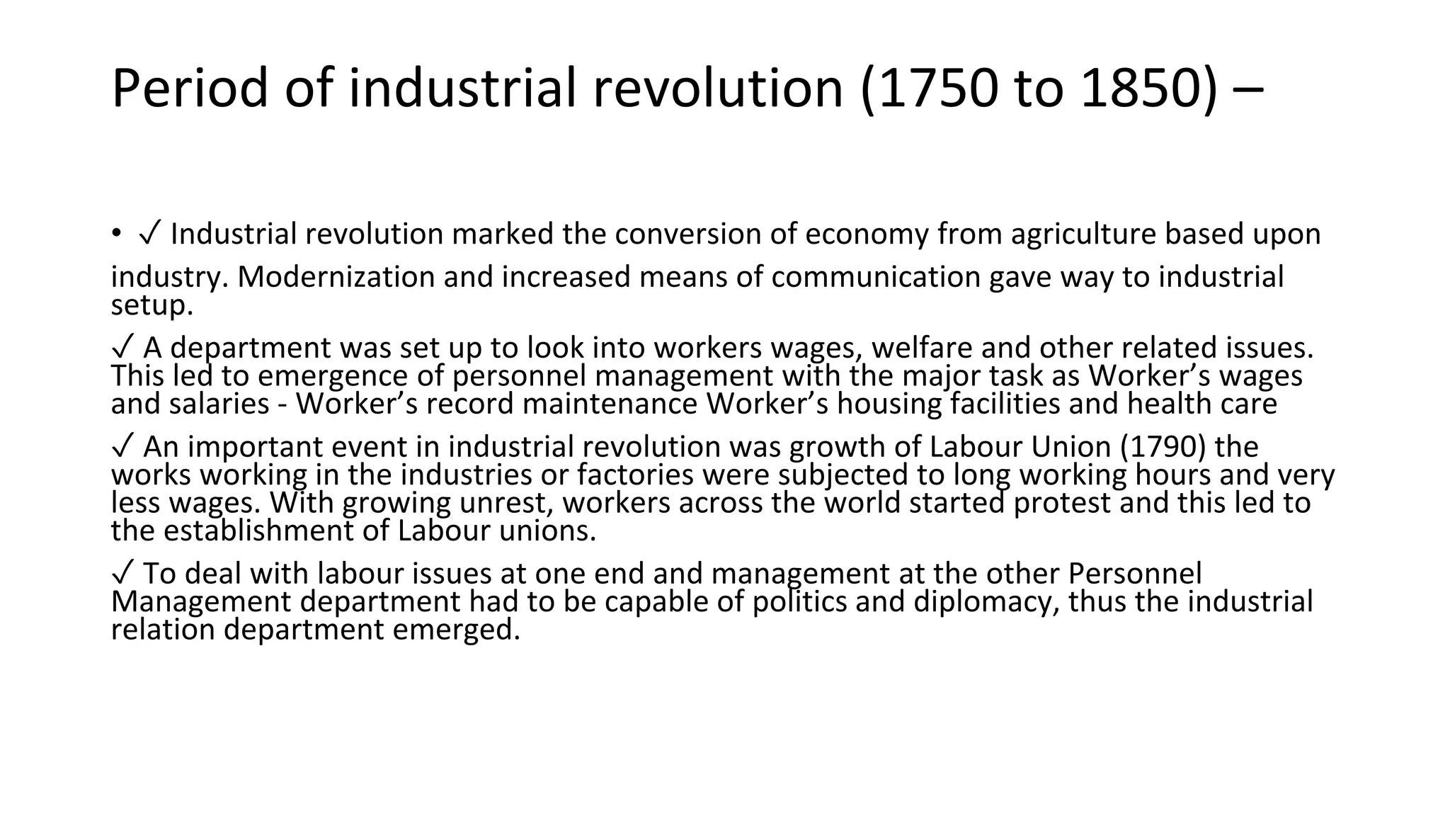 Period of industrial revolution (1750 to 1850) –
• ✓ Industrial revolution marked the conversion of economy from agriculture based upon
industry. Modernization and increased means of communication gave way to industrial
setup.
✓ A department was set up to look into workers wages, welfare and other related issues.
This led to emergence of personnel management with the major task as Worker’s wages
and salaries - Worker’s record maintenance Worker’s housing facilities and health care
✓ An important event in industrial revolution was growth of Labour Union (1790) the
works working in the industries or factories were subjected to long working hours and very
less wages. With growing unrest, workers across the world started protest and this led to
the establishment of Labour unions.
✓ To deal with labour issues at one end and management at the other Personnel
Management department had to be capable of politics and diplomacy, thus the industrial
relation department emerged.
 