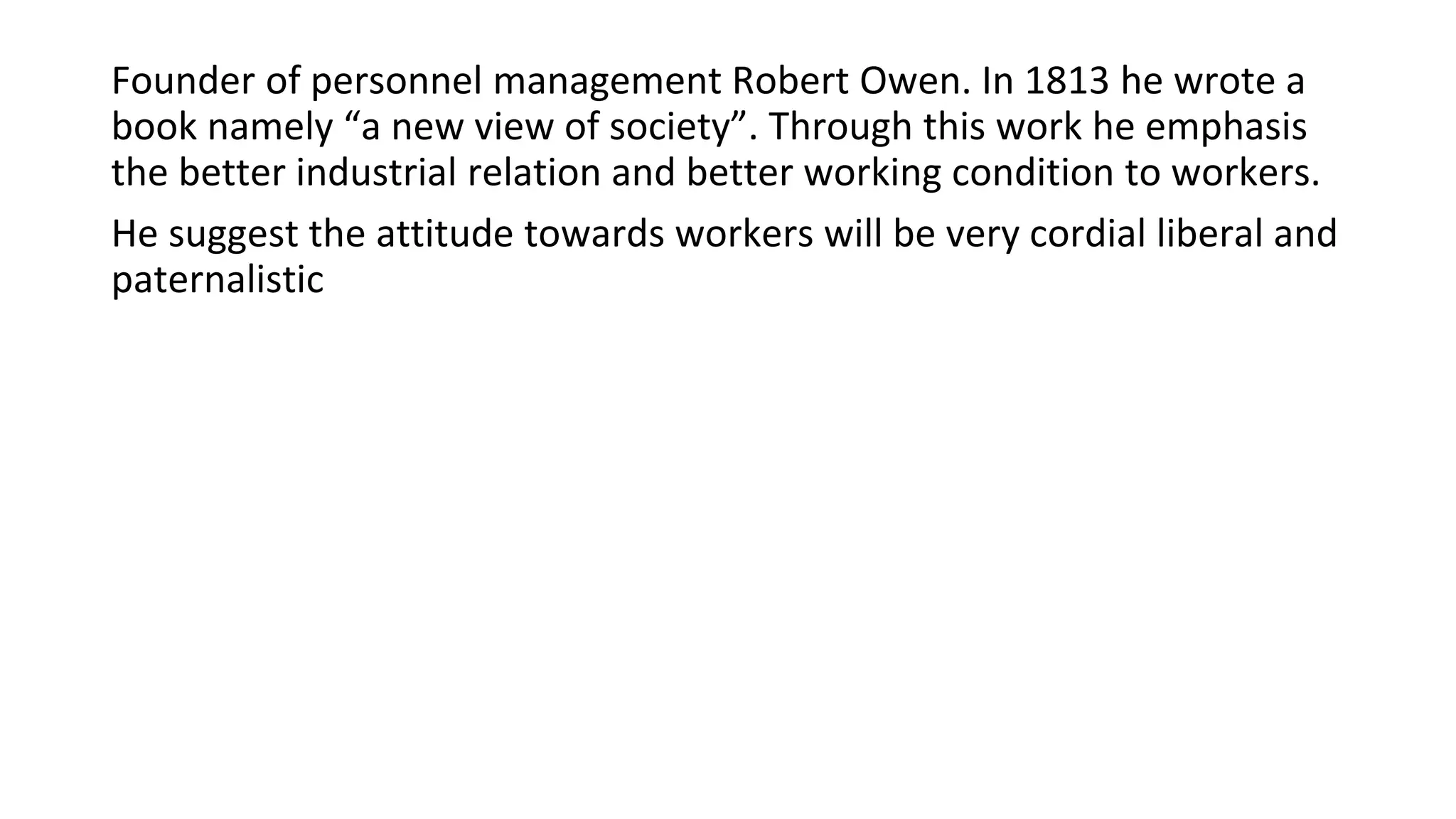 Founder of personnel management Robert Owen. In 1813 he wrote a
book namely “a new view of society”. Through this work he emphasis
the better industrial relation and better working condition to workers.
He suggest the attitude towards workers will be very cordial liberal and
paternalistic
 