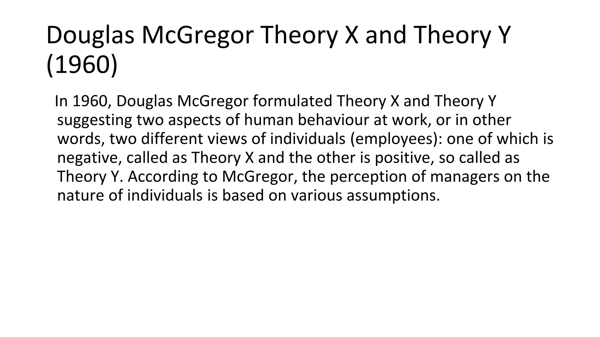 Douglas McGregor Theory X and Theory Y
(1960)
In 1960, Douglas McGregor formulated Theory X and Theory Y
suggesting two aspects of human behaviour at work, or in other
words, two different views of individuals (employees): one of which is
negative, called as Theory X and the other is positive, so called as
Theory Y. According to McGregor, the perception of managers on the
nature of individuals is based on various assumptions.
 