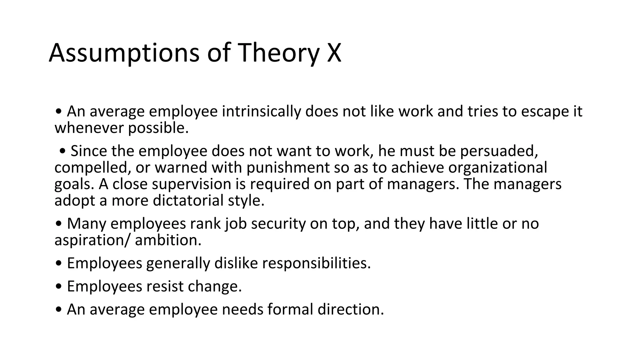 Assumptions of Theory X
• An average employee intrinsically does not like work and tries to escape it
whenever possible.
• Since the employee does not want to work, he must be persuaded,
compelled, or warned with punishment so as to achieve organizational
goals. A close supervision is required on part of managers. The managers
adopt a more dictatorial style.
• Many employees rank job security on top, and they have little or no
aspiration/ ambition.
• Employees generally dislike responsibilities.
• Employees resist change.
• An average employee needs formal direction.
 