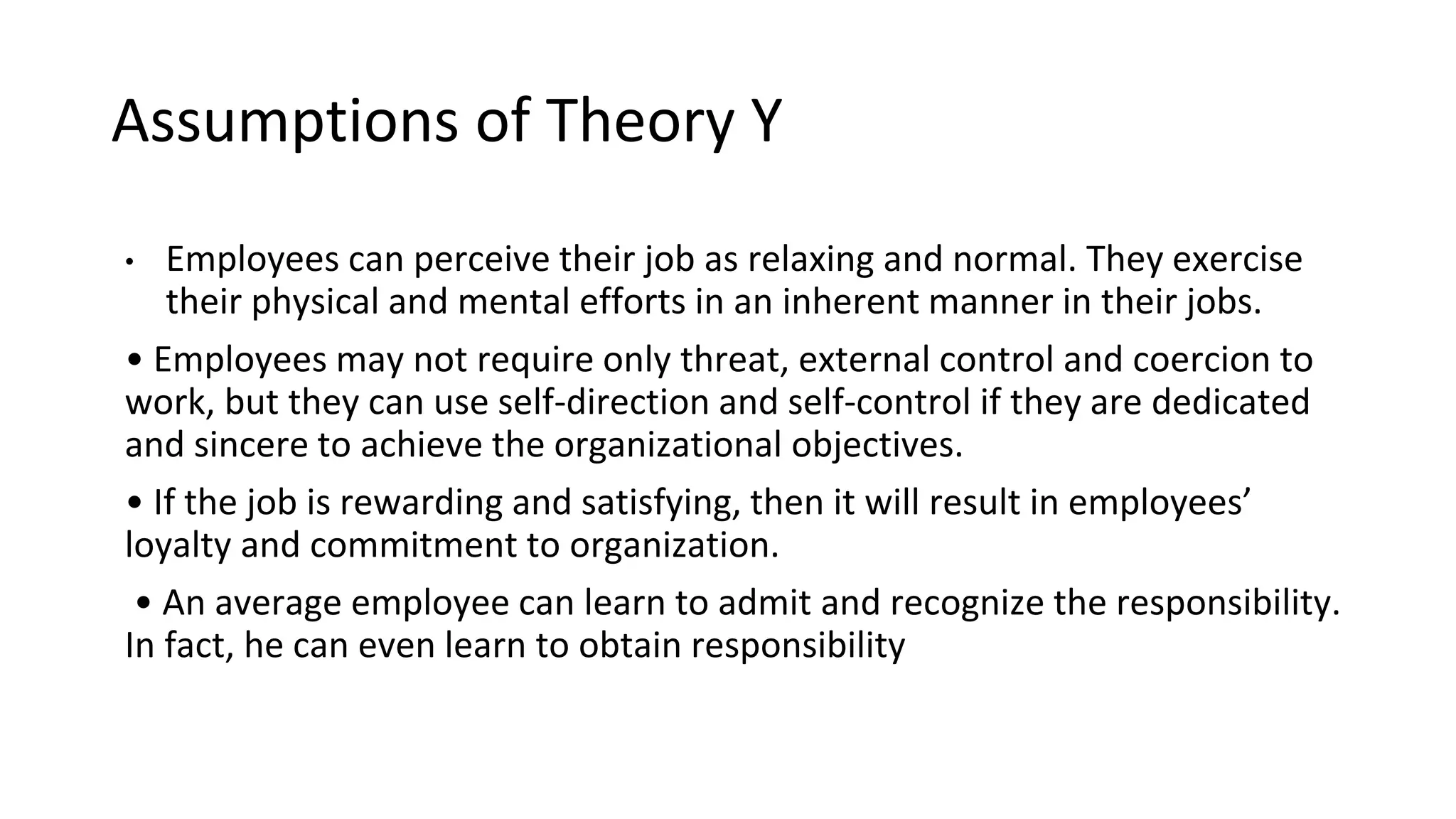 Assumptions of Theory Y
• Employees can perceive their job as relaxing and normal. They exercise
their physical and mental efforts in an inherent manner in their jobs.
• Employees may not require only threat, external control and coercion to
work, but they can use self-direction and self-control if they are dedicated
and sincere to achieve the organizational objectives.
• If the job is rewarding and satisfying, then it will result in employees’
loyalty and commitment to organization.
• An average employee can learn to admit and recognize the responsibility.
In fact, he can even learn to obtain responsibility
 
