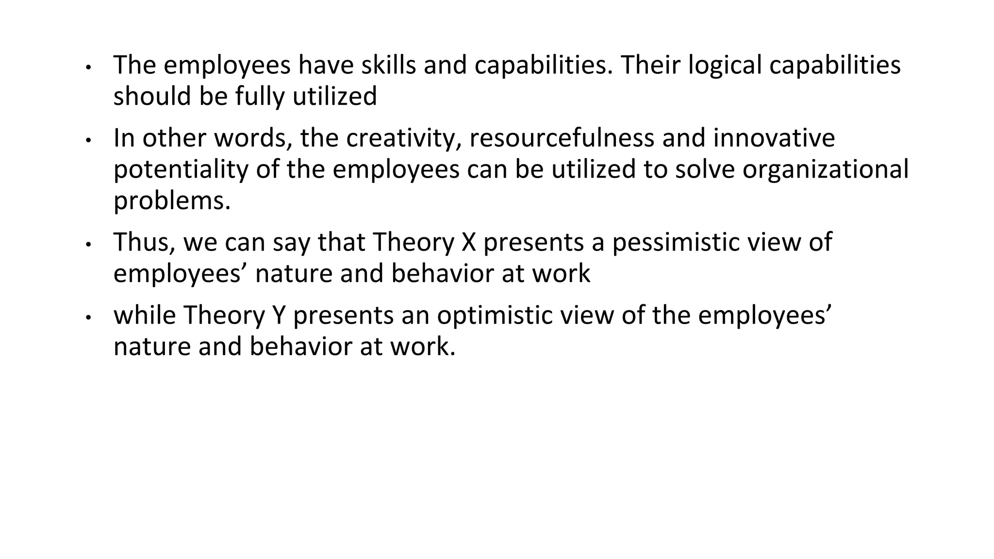 • The employees have skills and capabilities. Their logical capabilities
should be fully utilized
• In other words, the creativity, resourcefulness and innovative
potentiality of the employees can be utilized to solve organizational
problems.
• Thus, we can say that Theory X presents a pessimistic view of
employees’ nature and behavior at work
• while Theory Y presents an optimistic view of the employees’
nature and behavior at work.
 