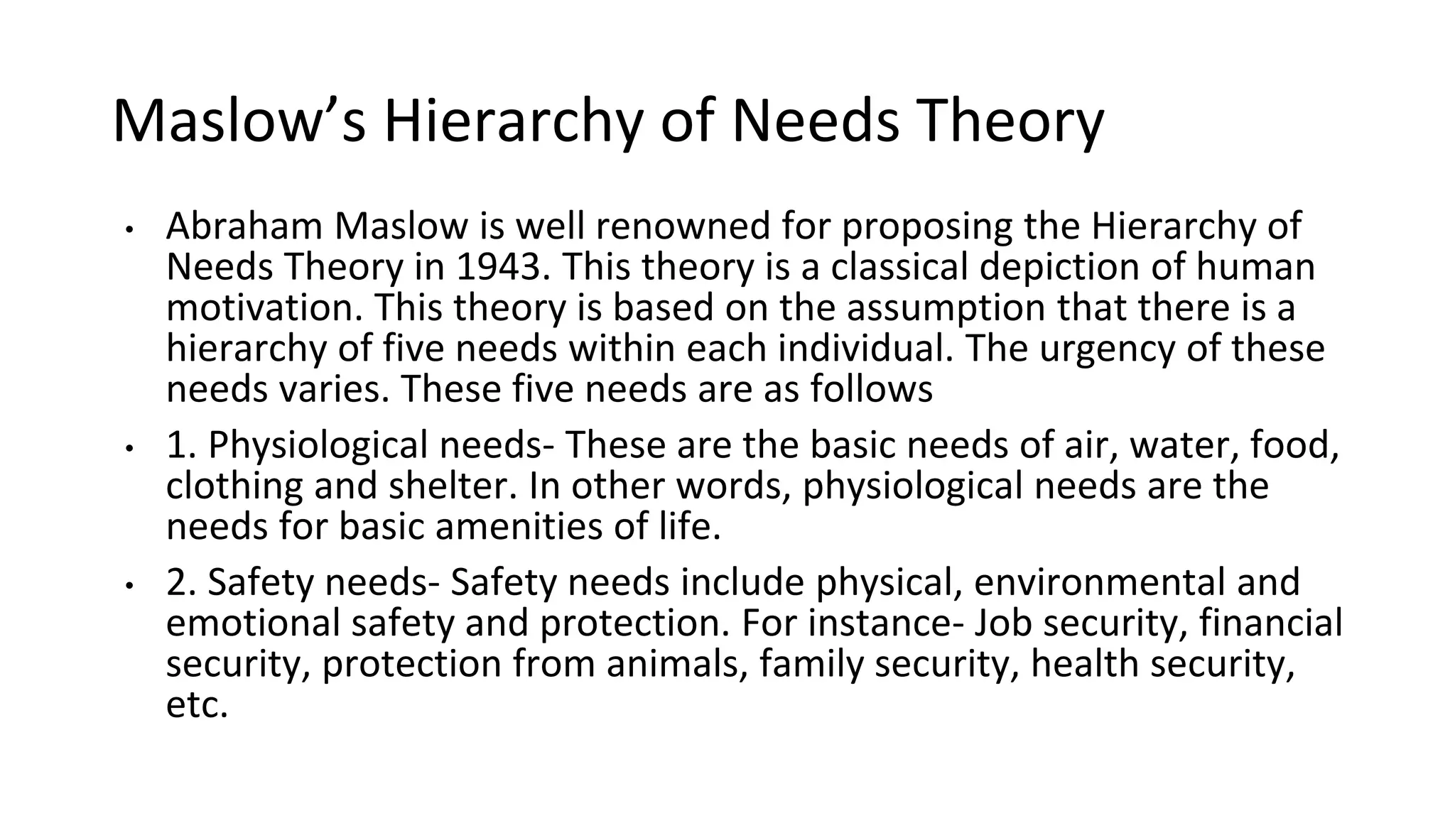 Maslow’s Hierarchy of Needs Theory
• Abraham Maslow is well renowned for proposing the Hierarchy of
Needs Theory in 1943. This theory is a classical depiction of human
motivation. This theory is based on the assumption that there is a
hierarchy of five needs within each individual. The urgency of these
needs varies. These five needs are as follows
• 1. Physiological needs- These are the basic needs of air, water, food,
clothing and shelter. In other words, physiological needs are the
needs for basic amenities of life.
• 2. Safety needs- Safety needs include physical, environmental and
emotional safety and protection. For instance- Job security, financial
security, protection from animals, family security, health security,
etc.
 