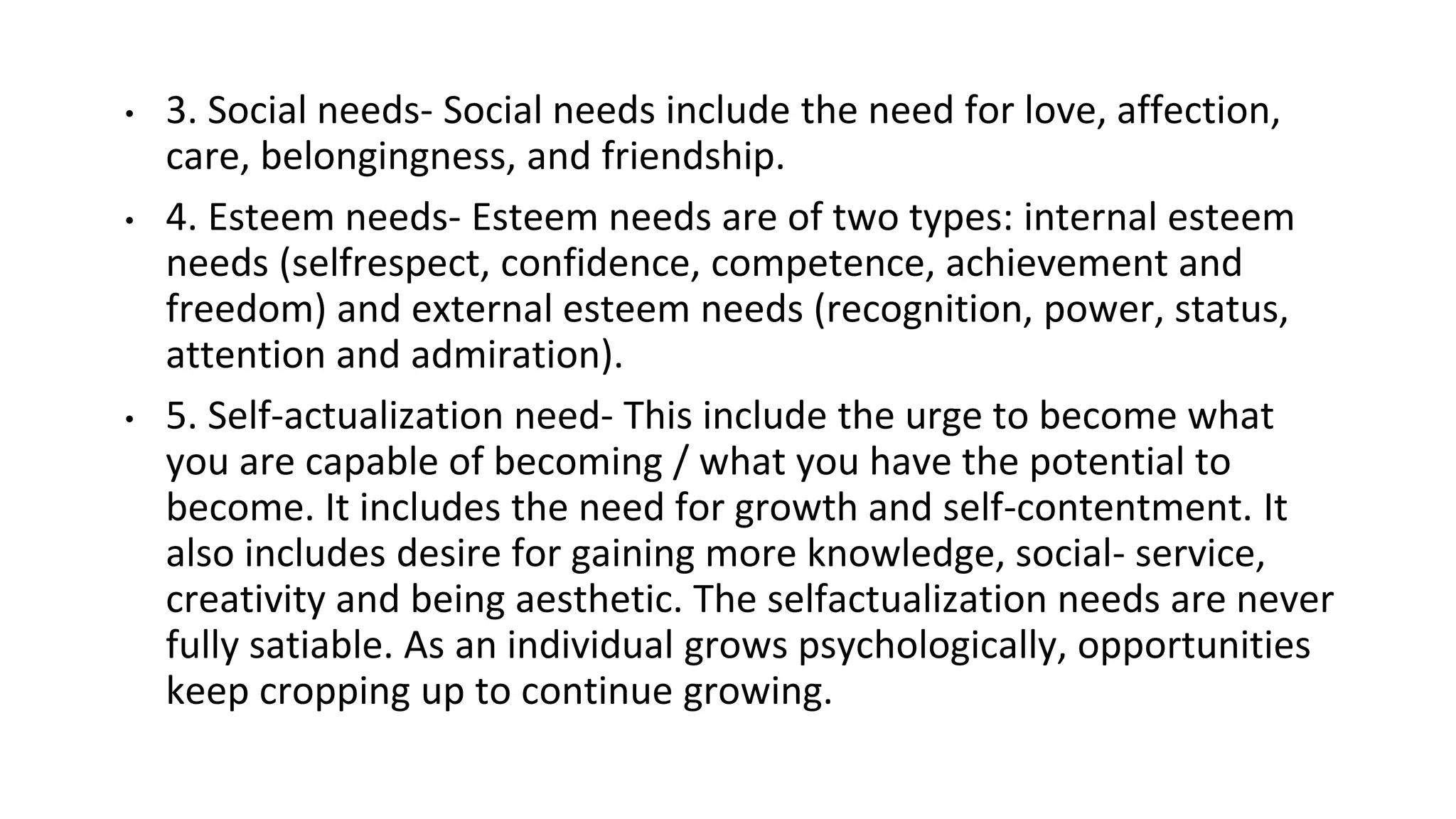 • 3. Social needs- Social needs include the need for love, affection,
care, belongingness, and friendship.
• 4. Esteem needs- Esteem needs are of two types: internal esteem
needs (selfrespect, confidence, competence, achievement and
freedom) and external esteem needs (recognition, power, status,
attention and admiration).
• 5. Self-actualization need- This include the urge to become what
you are capable of becoming / what you have the potential to
become. It includes the need for growth and self-contentment. It
also includes desire for gaining more knowledge, social- service,
creativity and being aesthetic. The selfactualization needs are never
fully satiable. As an individual grows psychologically, opportunities
keep cropping up to continue growing.
 