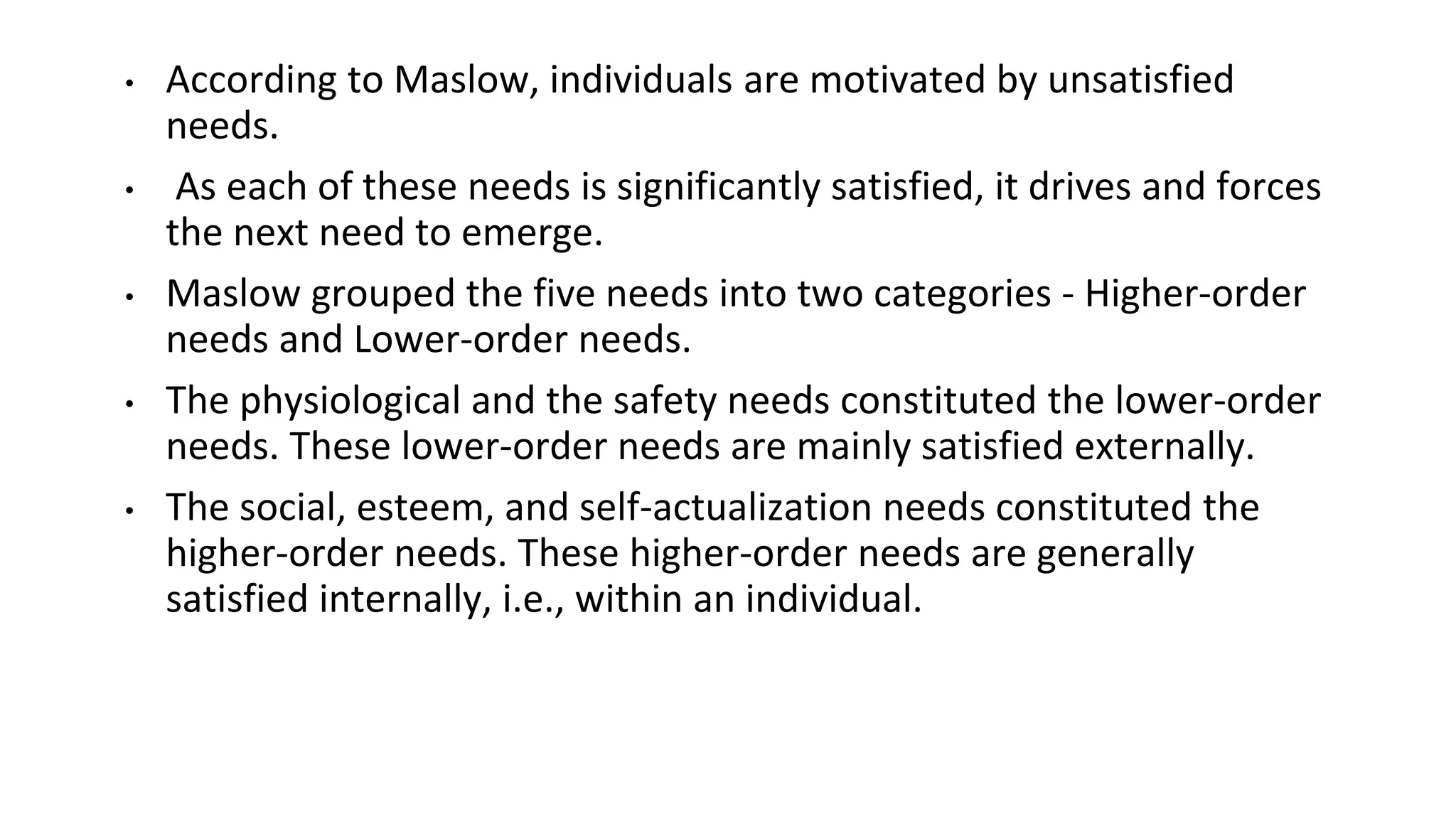 • According to Maslow, individuals are motivated by unsatisfied
needs.
• As each of these needs is significantly satisfied, it drives and forces
the next need to emerge.
• Maslow grouped the five needs into two categories - Higher-order
needs and Lower-order needs.
• The physiological and the safety needs constituted the lower-order
needs. These lower-order needs are mainly satisfied externally.
• The social, esteem, and self-actualization needs constituted the
higher-order needs. These higher-order needs are generally
satisfied internally, i.e., within an individual.
 