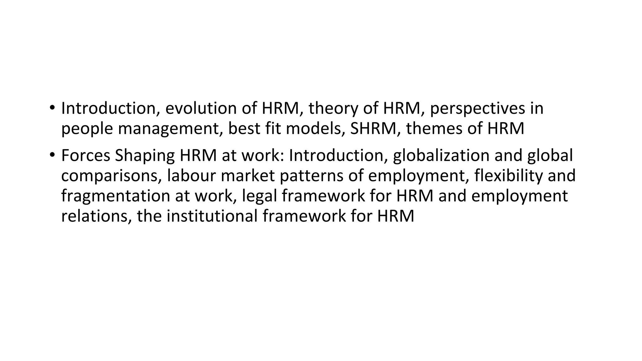 • Introduction, evolution of HRM, theory of HRM, perspectives in
people management, best fit models, SHRM, themes of HRM
• Forces Shaping HRM at work: Introduction, globalization and global
comparisons, labour market patterns of employment, flexibility and
fragmentation at work, legal framework for HRM and employment
relations, the institutional framework for HRM
 