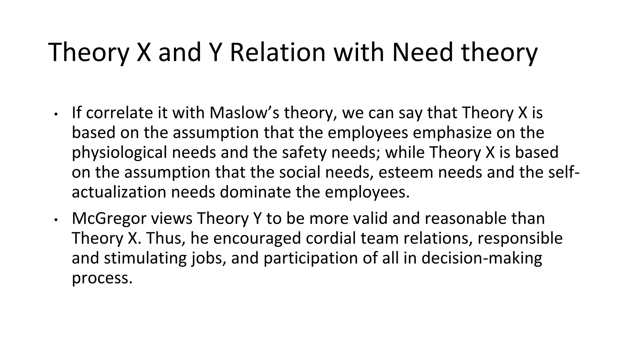 Theory X and Y Relation with Need theory
• If correlate it with Maslow’s theory, we can say that Theory X is
based on the assumption that the employees emphasize on the
physiological needs and the safety needs; while Theory X is based
on the assumption that the social needs, esteem needs and the self-
actualization needs dominate the employees.
• McGregor views Theory Y to be more valid and reasonable than
Theory X. Thus, he encouraged cordial team relations, responsible
and stimulating jobs, and participation of all in decision-making
process.
 