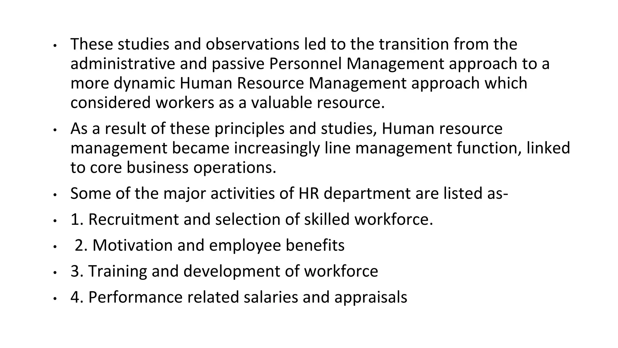 • These studies and observations led to the transition from the
administrative and passive Personnel Management approach to a
more dynamic Human Resource Management approach which
considered workers as a valuable resource.
• As a result of these principles and studies, Human resource
management became increasingly line management function, linked
to core business operations.
• Some of the major activities of HR department are listed as-
• 1. Recruitment and selection of skilled workforce.
• 2. Motivation and employee benefits
• 3. Training and development of workforce
• 4. Performance related salaries and appraisals
 