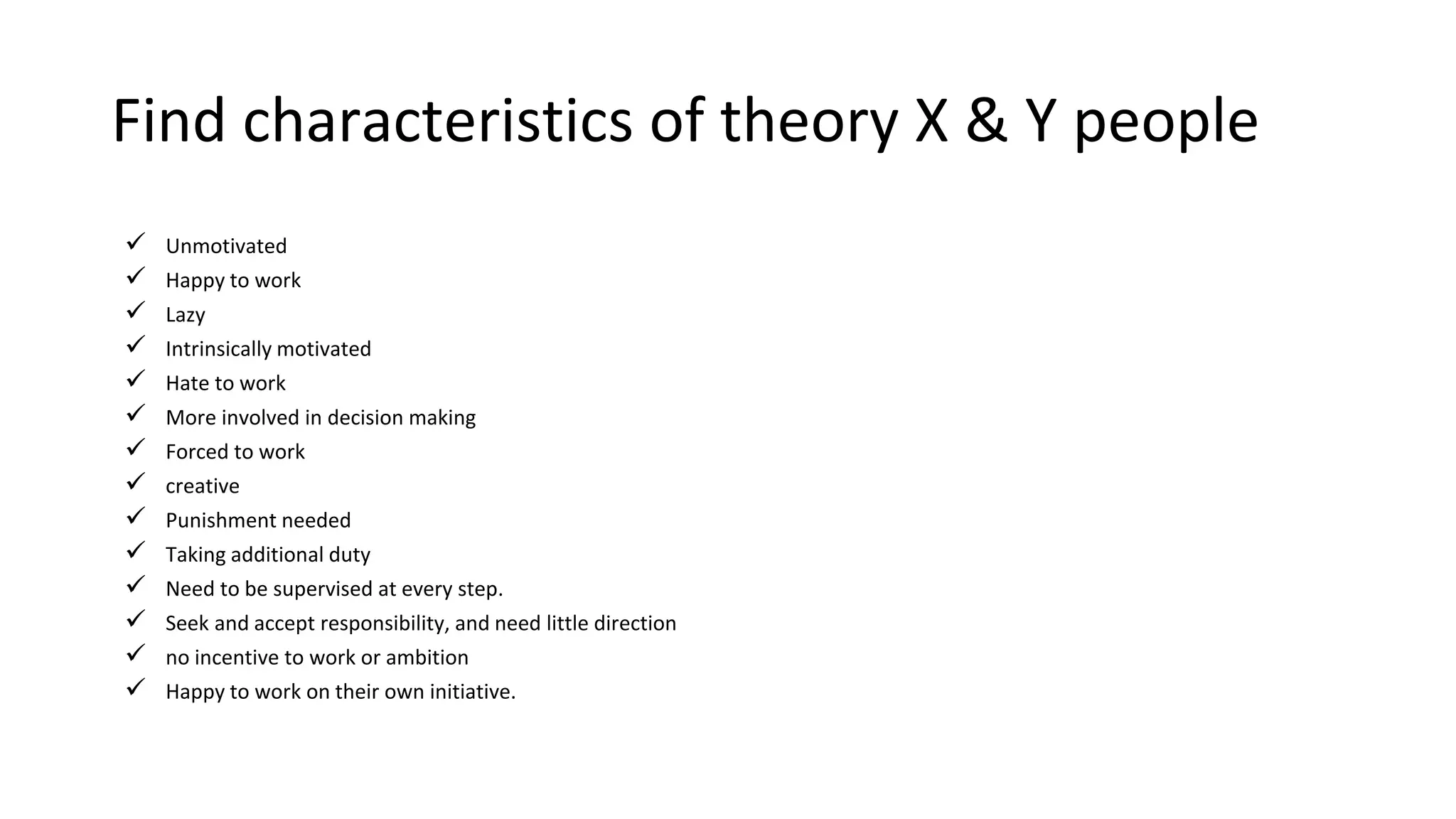 Find characteristics of theory X & Y people
 Unmotivated
 Happy to work
 Lazy
 Intrinsically motivated
 Hate to work
 More involved in decision making
 Forced to work
 creative
 Punishment needed
 Taking additional duty
 Need to be supervised at every step.
 Seek and accept responsibility, and need little direction
 no incentive to work or ambition
 Happy to work on their own initiative.
 