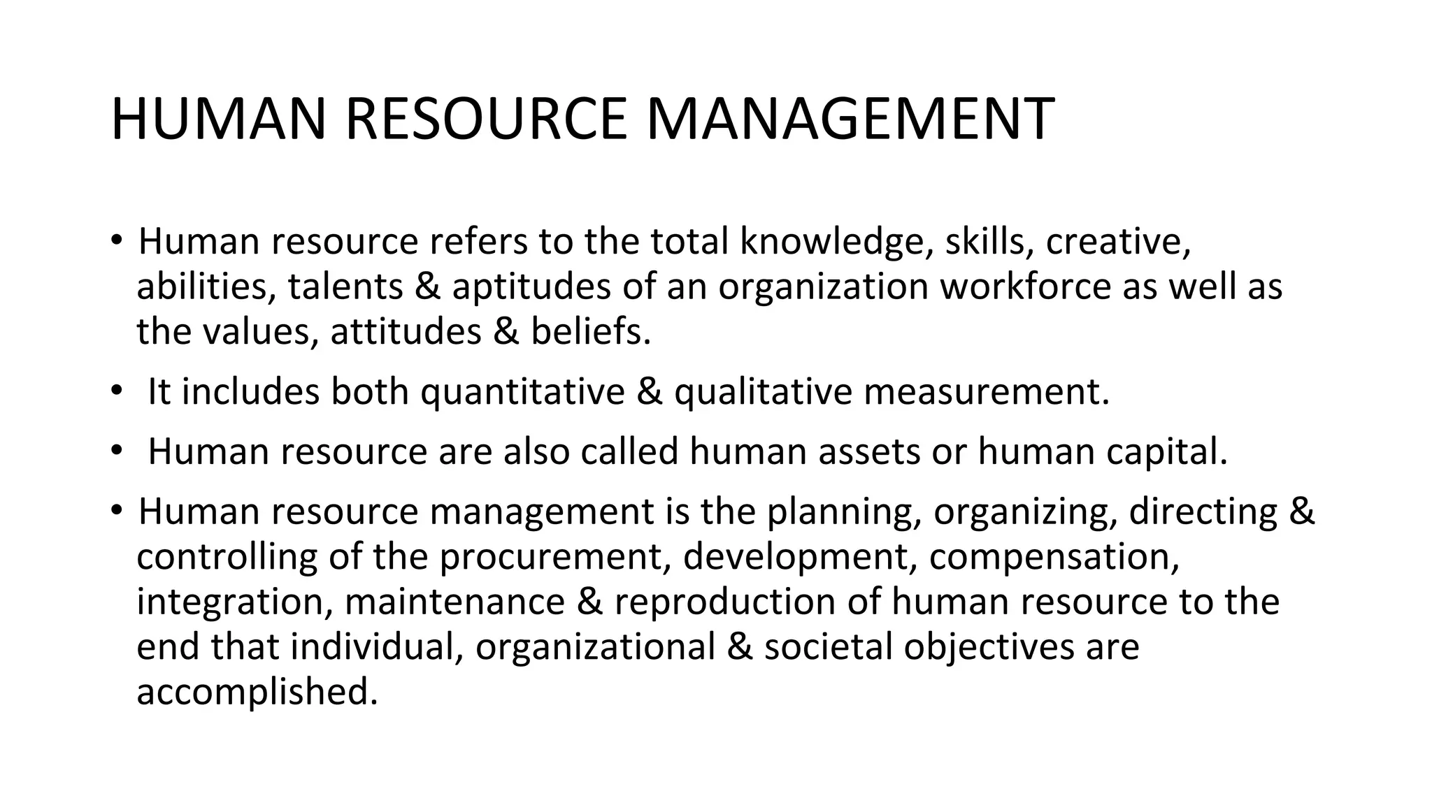 HUMAN RESOURCE MANAGEMENT
• Human resource refers to the total knowledge, skills, creative,
abilities, talents & aptitudes of an organization workforce as well as
the values, attitudes & beliefs.
• It includes both quantitative & qualitative measurement.
• Human resource are also called human assets or human capital.
• Human resource management is the planning, organizing, directing &
controlling of the procurement, development, compensation,
integration, maintenance & reproduction of human resource to the
end that individual, organizational & societal objectives are
accomplished.
 