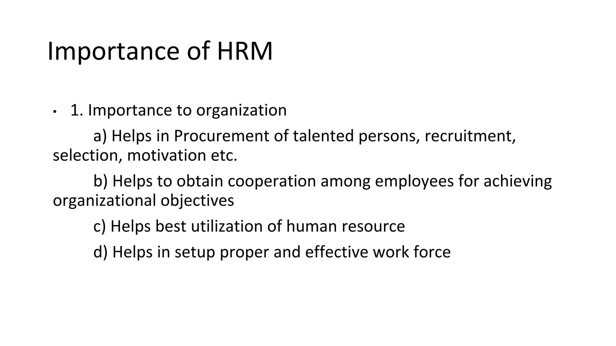 Importance of HRM
• 1. Importance to organization
a) Helps in Procurement of talented persons, recruitment,
selection, motivation etc.
b) Helps to obtain cooperation among employees for achieving
organizational objectives
c) Helps best utilization of human resource
d) Helps in setup proper and effective work force
 