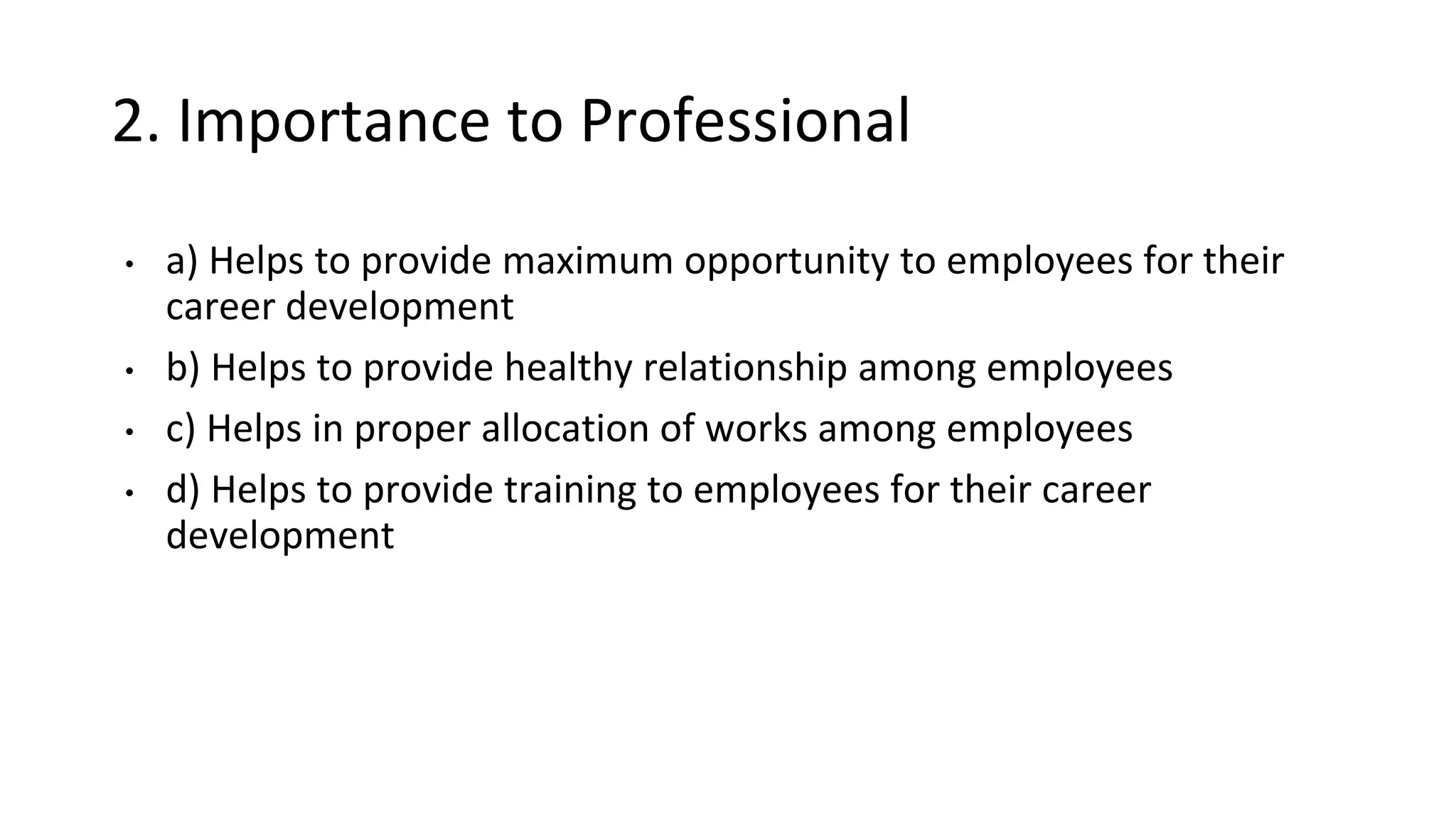 2. Importance to Professional
• a) Helps to provide maximum opportunity to employees for their
career development
• b) Helps to provide healthy relationship among employees
• c) Helps in proper allocation of works among employees
• d) Helps to provide training to employees for their career
development
 