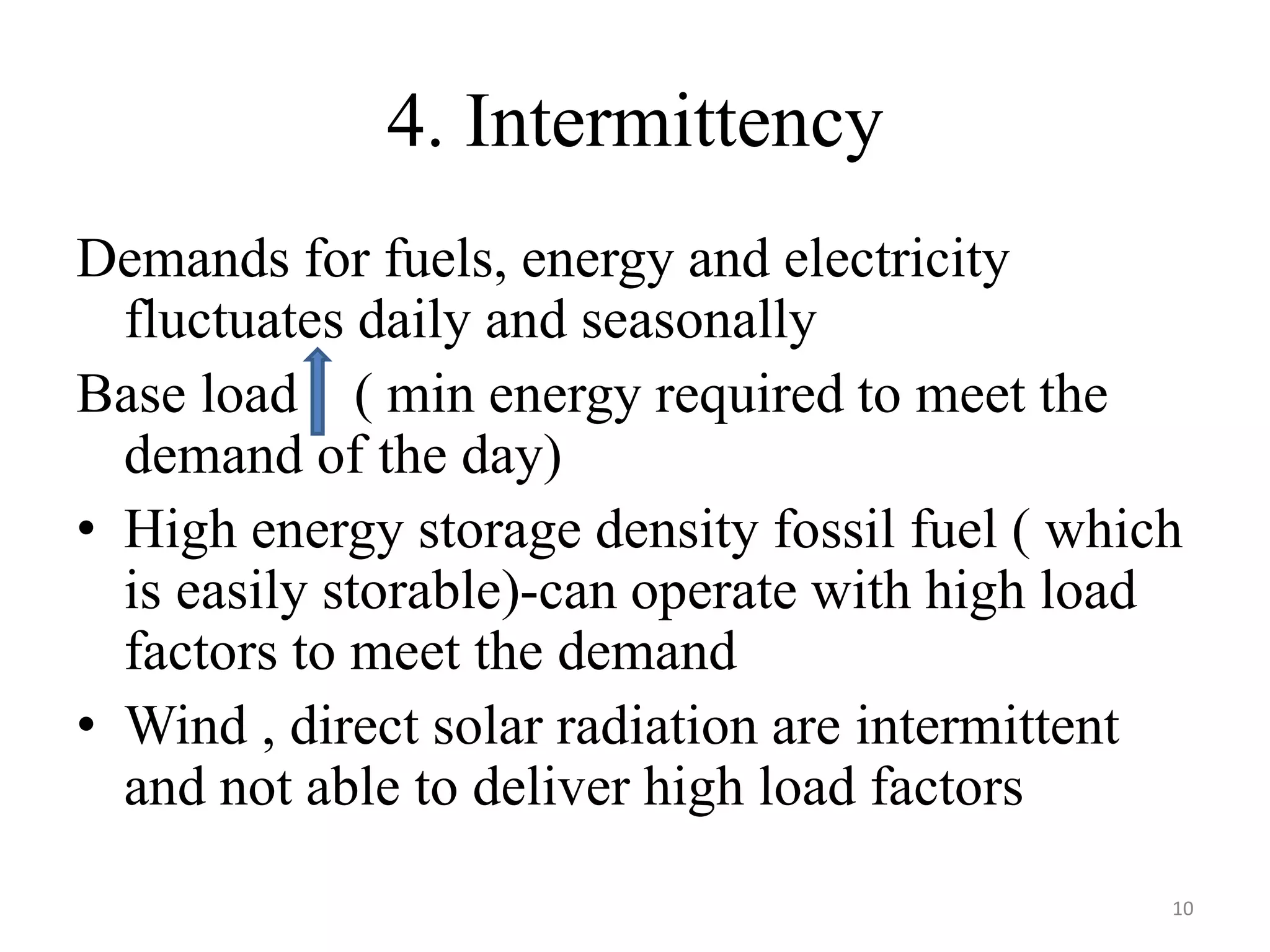 4. Intermittency
Demands for fuels, energy and electricity
fluctuates daily and seasonally
Base load ( min energy required to meet the
demand of the day)
• High energy storage density fossil fuel ( which
is easily storable)-can operate with high load
factors to meet the demand
• Wind , direct solar radiation are intermittent
and not able to deliver high load factors
10
 