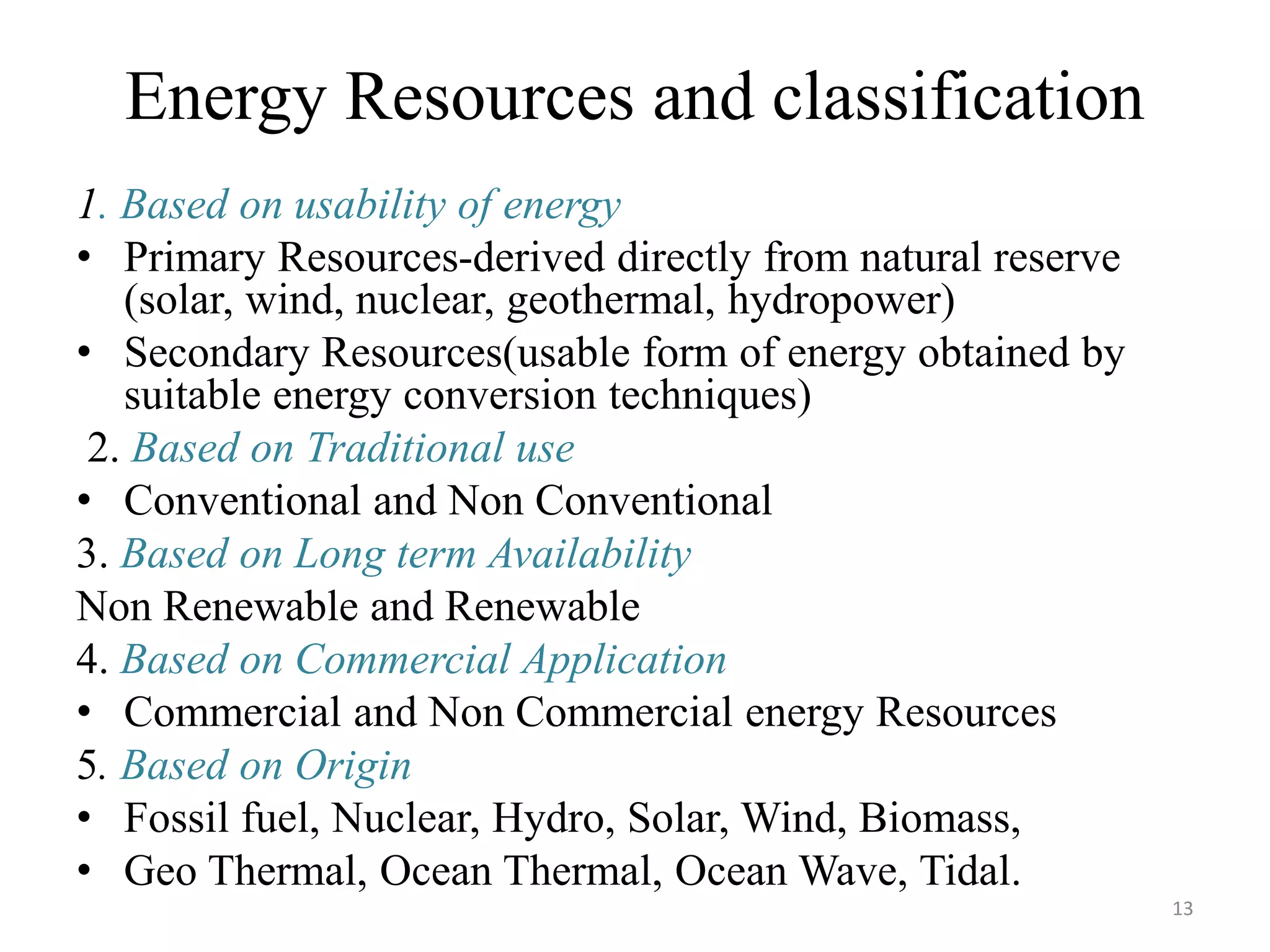 Energy Resources and classification
1. Based on usability of energy
• Primary Resources-derived directly from natural reserve
(solar, wind, nuclear, geothermal, hydropower)
• Secondary Resources(usable form of energy obtained by
suitable energy conversion techniques)
2. Based on Traditional use
• Conventional and Non Conventional
3. Based on Long term Availability
Non Renewable and Renewable
4. Based on Commercial Application
• Commercial and Non Commercial energy Resources
5. Based on Origin
• Fossil fuel, Nuclear, Hydro, Solar, Wind, Biomass,
• Geo Thermal, Ocean Thermal, Ocean Wave, Tidal.
13
 