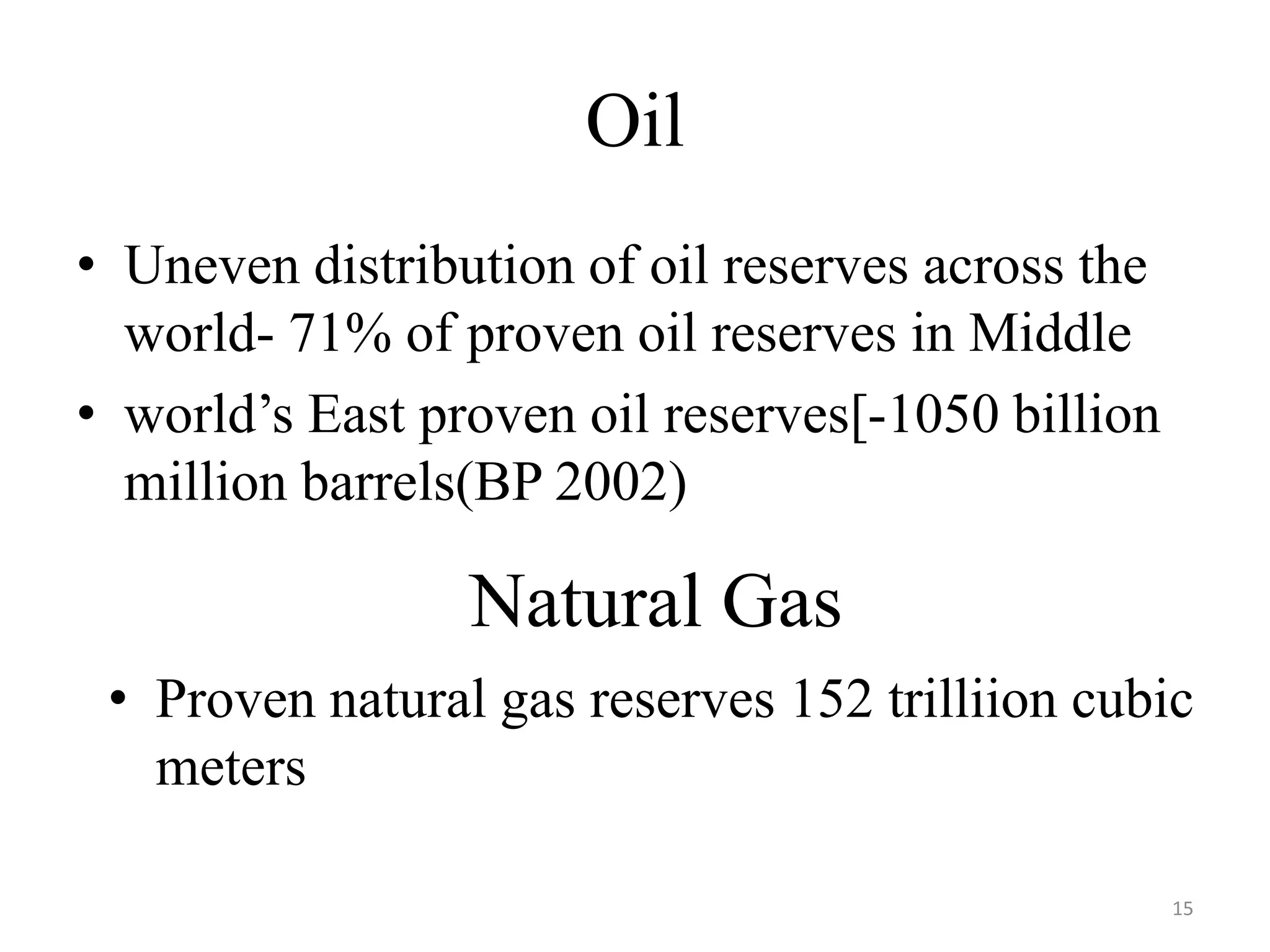 Oil
• Uneven distribution of oil reserves across the
world- 71% of proven oil reserves in Middle
• world’s East proven oil reserves[-1050 billion
million barrels(BP 2002)
Natural Gas
• Proven natural gas reserves 152 trilliion cubic
meters
15
 