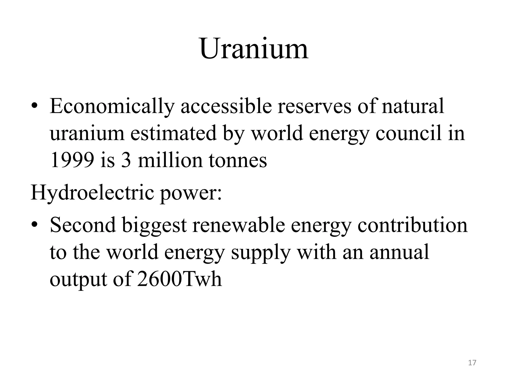 Uranium
• Economically accessible reserves of natural
uranium estimated by world energy council in
1999 is 3 million tonnes
Hydroelectric power:
• Second biggest renewable energy contribution
to the world energy supply with an annual
output of 2600Twh
17
 