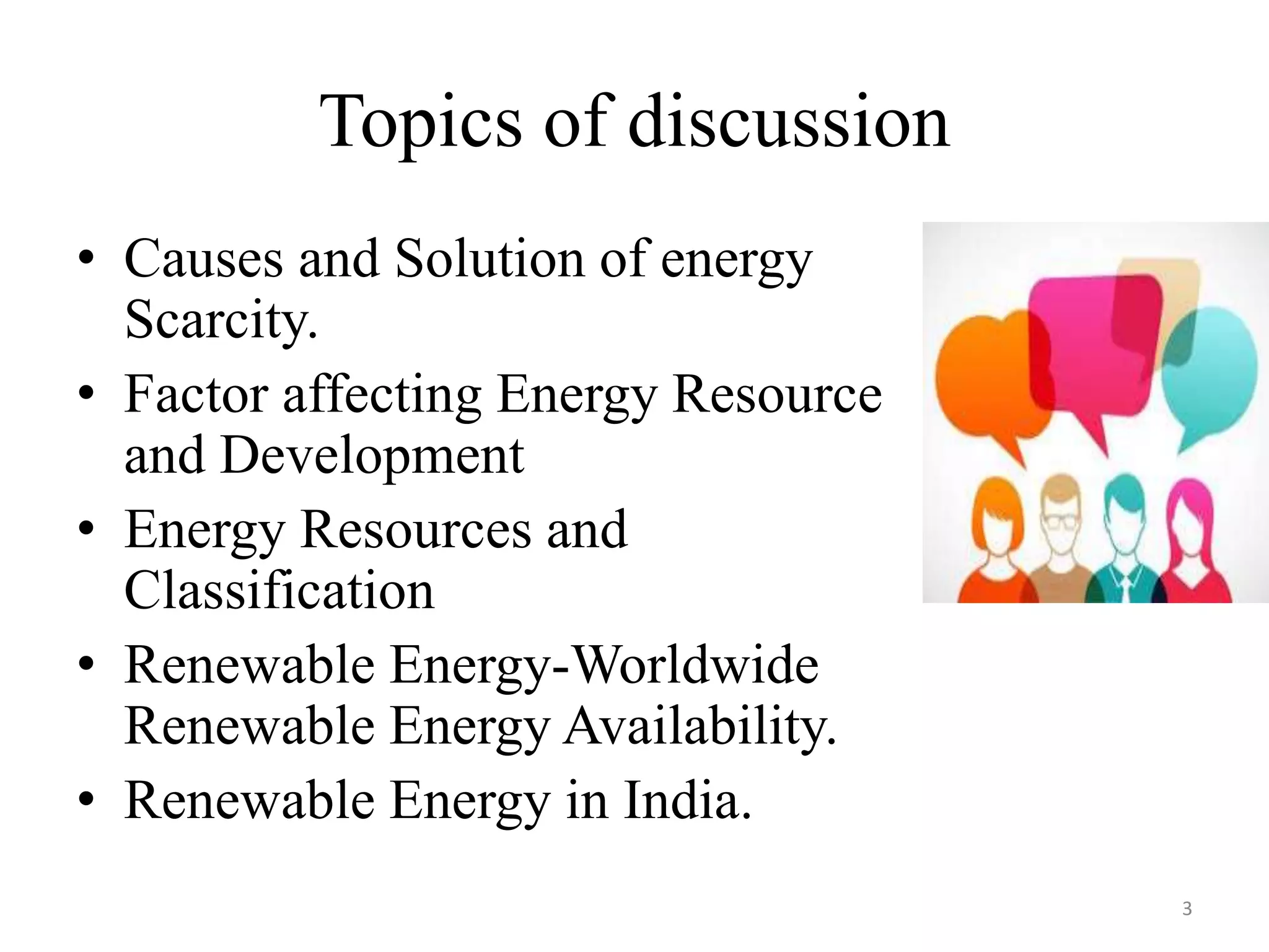 Topics of discussion
• Causes and Solution of energy
Scarcity.
• Factor affecting Energy Resource
and Development
• Energy Resources and
Classification
• Renewable Energy-Worldwide
Renewable Energy Availability.
• Renewable Energy in India.
3
 