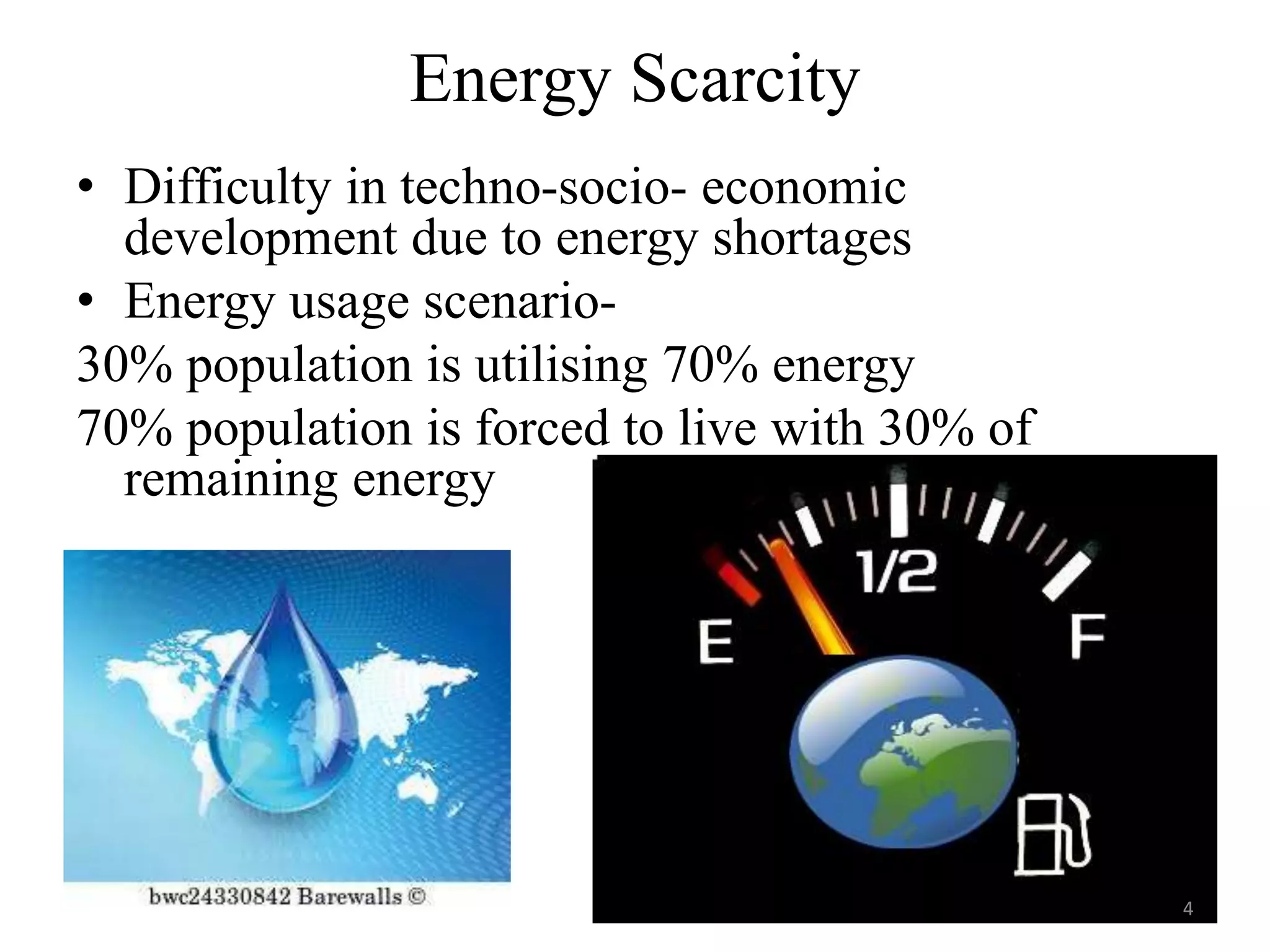 Energy Scarcity
• Difficulty in techno-socio- economic
development due to energy shortages
• Energy usage scenario-
30% population is utilising 70% energy
70% population is forced to live with 30% of
remaining energy
4
 