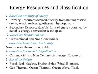 Energy Resources and classification
1. Based on usability of energy
• Primary Resources-derived directly from natural reserve
(solar, wind, nuclear, geothermal, hydropower)
• Secondary Resources(usable form of energy obtained by
suitable energy conversion techniques)
2. Based on Traditional use
• Conventional and Non Conventional
3. Based on Long term Availability
Non Renewable and Renewable
4. Based on Commercial Application
• Commercial and Non Commercial energy Resources
5. Based on Origin
• Fossil fuel, Nuclear, Hydro, Solar, Wind, Biomass,
• Geo Thermal, Ocean Thermal, Ocean Wave, Tidal.
13
 