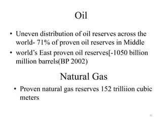 Oil
• Uneven distribution of oil reserves across the
world- 71% of proven oil reserves in Middle
• world’s East proven oil reserves[-1050 billion
million barrels(BP 2002)
Natural Gas
• Proven natural gas reserves 152 trilliion cubic
meters
15
 