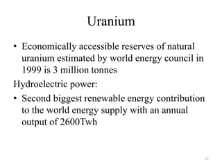 Uranium
• Economically accessible reserves of natural
uranium estimated by world energy council in
1999 is 3 million tonnes
Hydroelectric power:
• Second biggest renewable energy contribution
to the world energy supply with an annual
output of 2600Twh
17
 