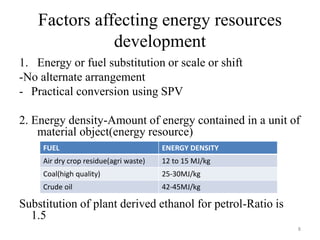 Factors affecting energy resources
development
1. Energy or fuel substitution or scale or shift
-No alternate arrangement
- Practical conversion using SPV
2. Energy density-Amount of energy contained in a unit of
material object(energy resource)
Substitution of plant derived ethanol for petrol-Ratio is
1.5
FUEL ENERGY DENSITY
Air dry crop residue(agri waste) 12 to 15 MJ/kg
Coal(high quality) 25-30MJ/kg
Crude oil 42-45MJ/kg
8
 