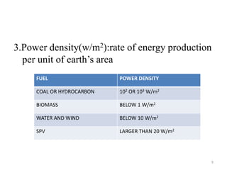 3.Power density(w/m2):rate of energy production
per unit of earth’s area
FUEL POWER DENSITY
COAL OR HYDROCARBON 102 OR 103 W/m2
BIOMASS BELOW 1 W/m2
WATER AND WIND BELOW 10 W/m2
SPV LARGER THAN 20 W/m2
9
 