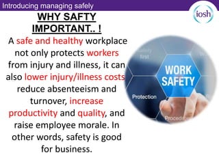 Introducing managing safely
WHY SAFTY
IMPORTANT.. !
A safe and healthy workplace
not only protects workers
from injury and illness, it can
also lower injury/illness costs,
reduce absenteeism and
turnover, increase
productivity and quality, and
raise employee morale. In
other words, safety is good
for business.
 