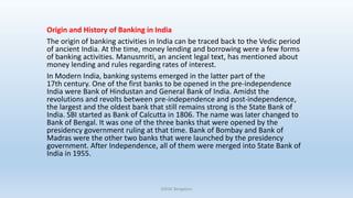 Origin and History of Banking in India
The origin of banking activities in India can be traced back to the Vedic period
of ancient India. At the time, money lending and borrowing were a few forms
of banking activities. Manusmriti, an ancient legal text, has mentioned about
money lending and rules regarding rates of interest.
In Modern India, banking systems emerged in the latter part of the
17th century. One of the first banks to be opened in the pre-independence
India were Bank of Hindustan and General Bank of India. Amidst the
revolutions and revolts between pre-independence and post-independence,
the largest and the oldest bank that still remains strong is the State Bank of
India. SBI started as Bank of Calcutta in 1806. The name was later changed to
Bank of Bengal. It was one of the three banks that were opened by the
presidency government ruling at that time. Bank of Bombay and Bank of
Madras were the other two banks that were launched by the presidency
government. After Independence, all of them were merged into State Bank of
India in 1955.
DSFGC Bengaluru
 