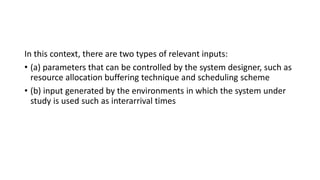 In this context, there are two types of relevant inputs:
• (a) parameters that can be controlled by the system designer, such as
resource allocation buffering technique and scheduling scheme
• (b) input generated by the environments in which the system under
study is used such as interarrival times
 