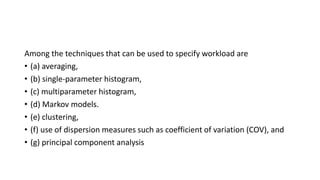 Among the techniques that can be used to specify workload are
• (a) averaging,
• (b) single-parameter histogram,
• (c) multiparameter histogram,
• (d) Markov models.
• (e) clustering,
• (f) use of dispersion measures such as coefficient of variation (COV), and
• (g) principal component analysis
 