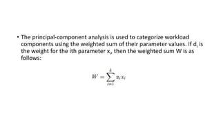 • The principal-component analysis is used to categorize workload
components using the weighted sum of their parameter values. If di is
the weight for the ith parameter xi, then the weighted sum W is as
follows:
 