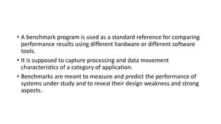 • A benchmark program is used as a standard reference for comparing
performance results using different hardware or different software
tools.
• It is supposed to capture processing and data movement
characteristics of a category of application.
• Benchmarks are meant to measure and predict the performance of
systems under study and to reveal their design weakness and strong
aspects.
 