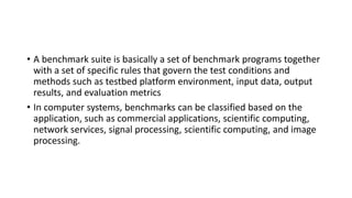 • A benchmark suite is basically a set of benchmark programs together
with a set of specific rules that govern the test conditions and
methods such as testbed platform environment, input data, output
results, and evaluation metrics
• In computer systems, benchmarks can be classified based on the
application, such as commercial applications, scientific computing,
network services, signal processing, scientific computing, and image
processing.
 