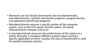 • Moreover, we can classify benchmarks into microbenchmarks,
macrobenchmarks, synthetic benchmark programs, program kernels,
and application benchmark programs
• Microbenchmarks measure a specific portion of the computer
system, such as the CPU speed, memory speed, I/O speed,
interconnection network, and so on.
• A macrobenchmark measures the performance of the system as a
whole. Basically, it compares different systems when running a
specific application on them. Usually, this class of benchmarks is used
for parallel computer systems.
 