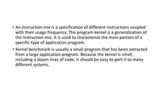 • An instruction mix is a specification of different instructions coupled
with their usage frequency. The program kernel is a generalization of
the instruction mix. It is used to characterize the main portion of a
specific type of application program.
• Kernel benchmark is usually a small program that has been extracted
from a large application program. Because the kernel is small,
including a dozen lines of code, it should be easy to port it to many
different systems.
 