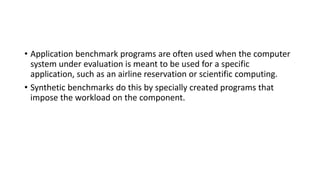 • Application benchmark programs are often used when the computer
system under evaluation is meant to be used for a specific
application, such as an airline reservation or scientific computing.
• Synthetic benchmarks do this by specially created programs that
impose the workload on the component.
 