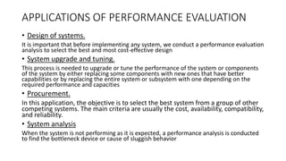 APPLICATIONS OF PERFORMANCE EVALUATION
• Design of systems.
It is important that before implementing any system, we conduct a performance evaluation
analysis to select the best and most cost-effective design
• System upgrade and tuning.
This process is needed to upgrade or tune the performance of the system or components
of the system by either replacing some components with new ones that have better
capabilities or by replacing the entire system or subsystem with one depending on the
required performance and capacities
• Procurement.
In this application, the objective is to select the best system from a group of other
competing systems. The main criteria are usually the cost, availability, compatibility,
and reliability.
• System analysis
When the system is not performing as it is expected, a performance analysis is conducted
to find the bottleneck device or cause of sluggish behavior
 
