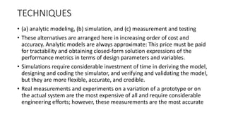 TECHNIQUES
• (a) analytic modeling, (b) simulation, and (c) measurement and testing
• These alternatives are arranged here in increasing order of cost and
accuracy. Analytic models are always approximate: This price must be paid
for tractability and obtaining closed-form solution expressions of the
performance metrics in terms of design parameters and variables.
• Simulations require considerable investment of time in deriving the model,
designing and coding the simulator, and verifying and validating the model,
but they are more flexible, accurate, and credible.
• Real measurements and experiments on a variation of a prototype or on
the actual system are the most expensive of all and require considerable
engineering efforts; however, these measurements are the most accurate
 