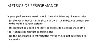 METRICS OF PERFORMANCE
A good performance metric should have the following characteristics
• (a) the performance metric should allow an unambiguous comparison
to be made between systems,
• (b) it should be possible to develop models to estimate the metric,
• (c) it should be relevant or meaningful
• (d) the model used to estimate the metric should not be difficult to
estimate.
 
