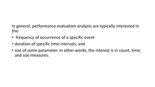In general, performance evaluation analysts are typically interested in
the:
• frequency of occurrence of a specific event
• duration of specific time intervals, and
• size of some parameter. In other words, the interest is in count, time,
and size measures.
 