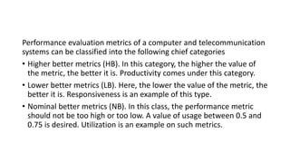 Performance evaluation metrics of a computer and telecommunication
systems can be classified into the following chief categories
• Higher better metrics (HB). In this category, the higher the value of
the metric, the better it is. Productivity comes under this category.
• Lower better metrics (LB). Here, the lower the value of the metric, the
better it is. Responsiveness is an example of this type.
• Nominal better metrics (NB). In this class, the performance metric
should not be too high or too low. A value of usage between 0.5 and
0.75 is desired. Utilization is an example on such metrics.
 