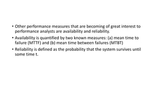 • Other performance measures that are becoming of great interest to
performance analysts are availability and reliability.
• Availability is quantified by two known measures: (a) mean time to
failure (MTTF) and (b) mean time between failures (MTBT)
• Reliability is defined as the probability that the system survives until
some time t.
 