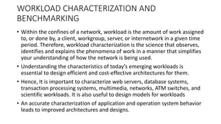 WORKLOAD CHARACTERIZATION AND
BENCHMARKING
• Within the confines of a network, workload is the amount of work assigned
to, or done by, a client, workgroup, server, or internetwork in a given time
period. Therefore, workload characterization is the science that observes,
identifies and explains the phenomena of work in a manner that simplifies
your understanding of how the network is being used.
• Understanding the characteristics of today’s emerging workloads is
essential to design efficient and cost-effective architectures for them.
• Hence, It is important to characterize web servers, database systems,
transaction processing systems, multimedia, networks, ATM switches, and
scientific workloads. It is also useful to design models for workloads
• An accurate characterization of application and operation system behavior
leads to improved architectures and designs.
 