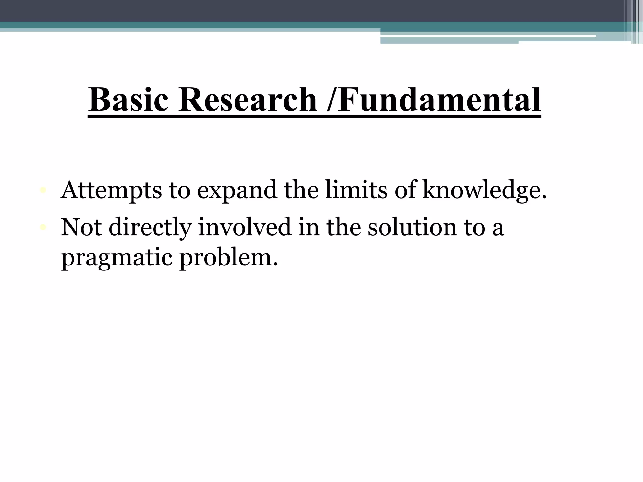 Basic Research /Fundamental
• Attempts to expand the limits of knowledge.
• Not directly involved in the solution to a
pragmatic problem.
 